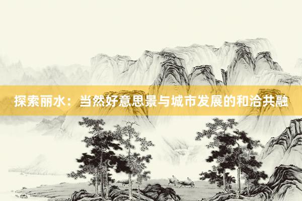 探索丽水：当然好意思景与城市发展的和洽共融